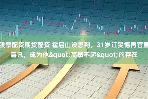 股票配资期货配资 霍启山没想到，31岁江旻憓再官宣喜讯，成为他"高攀不起"的存在