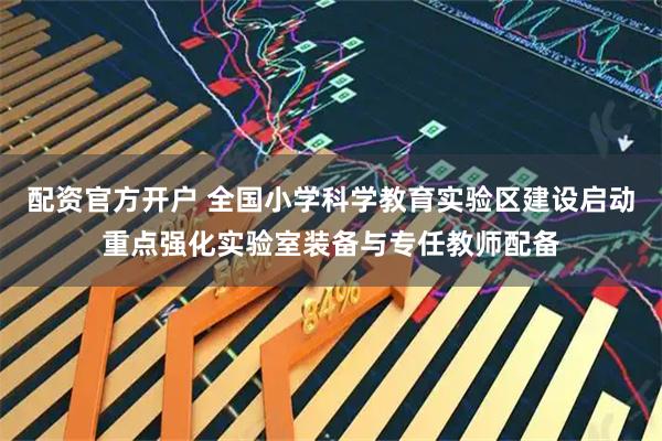 配资官方开户 全国小学科学教育实验区建设启动重点强化实验室装备与专任教师配备