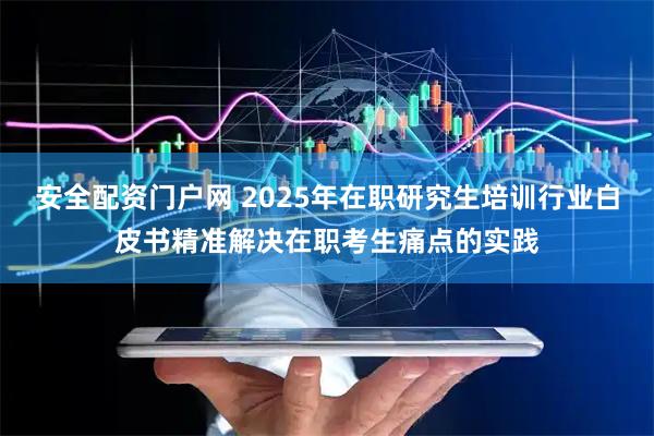 安全配资门户网 2025年在职研究生培训行业白皮书精准解决在职考生痛点的实践