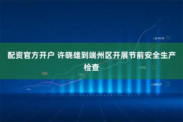 配资官方开户 许晓雄到端州区开展节前安全生产检查