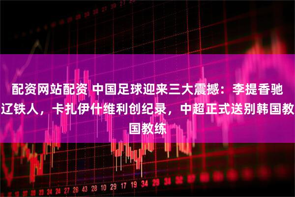 配资网站配资 中国足球迎来三大震撼：李提香驰援辽铁人，卡扎伊什维利创纪录，中超正式送别韩国教练