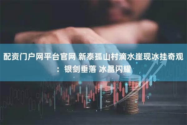 配资门户网平台官网 新泰孤山村滴水崖现冰挂奇观：银剑垂落 冰晶闪耀