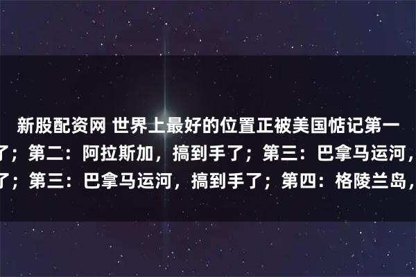 新股配资网 世界上最好的位置正被美国惦记第一：夏威夷群岛，搞到手了；第二：阿拉斯加，搞到手了；第三：巴拿马运河，搞到手了；第四：格陵兰岛，准