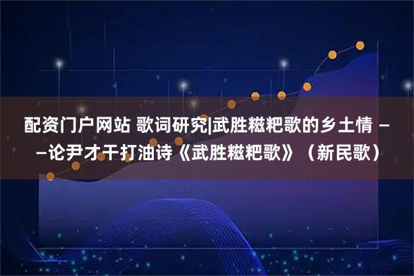配资门户网站 歌词研究|武胜糍粑歌的乡土情 ——论尹才干打油诗《武胜糍粑歌》（新民歌）