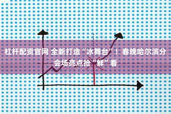 杠杆配资官网 全新打造“冰舞台”！春晚哈尔滨分会场亮点抢“鲜”看