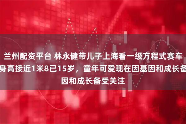 兰州配资平台 林永健带儿子上海看一级方程式赛车，大竣身高接近1米8已15岁，童年可爱现在因基因和成长备受关注