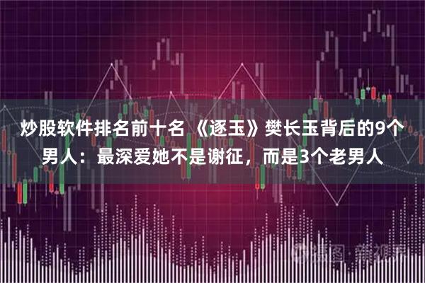 炒股软件排名前十名 《逐玉》樊长玉背后的9个男人：最深爱她不是谢征，而是3个老男人
